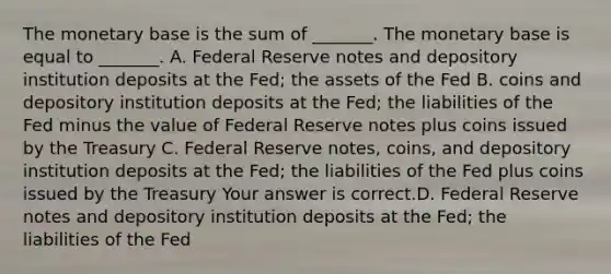 The monetary base is the sum of​ _______. The monetary base is equal to​ _______. A. Federal Reserve notes and depository institution deposits at the​ Fed; the assets of the Fed B. coins and depository institution deposits at the​ Fed; the liabilities of the Fed minus the value of Federal Reserve notes plus coins issued by the Treasury C. Federal Reserve​ notes, coins, and depository institution deposits at the​ Fed; the liabilities of the Fed plus coins issued by the Treasury Your answer is correct.D. Federal Reserve notes and depository institution deposits at the​ Fed; the liabilities of the Fed