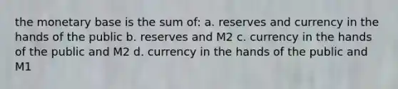 the monetary base is the sum of: a. reserves and currency in the hands of the public b. reserves and M2 c. currency in the hands of the public and M2 d. currency in the hands of the public and M1