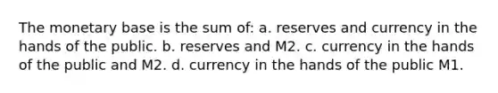 The monetary base is the sum of: a. reserves and currency in the hands of the public. b. reserves and M2. c. currency in the hands of the public and M2. d. currency in the hands of the public M1.