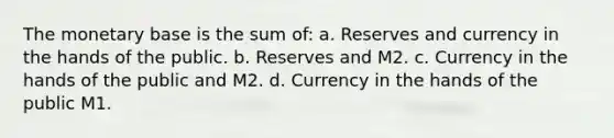 The monetary base is the sum of: a. Reserves and currency in the hands of the public. b. Reserves and M2. c. Currency in the hands of the public and M2. d. Currency in the hands of the public M1.