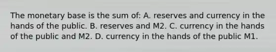 The monetary base is the sum of: A. reserves and currency in the hands of the public. B. reserves and M2. C. currency in the hands of the public and M2. D. currency in the hands of the public M1.