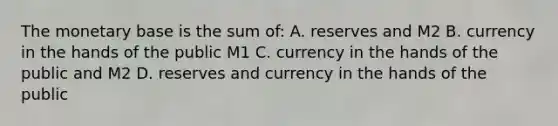 The monetary base is the sum of: A. reserves and M2 B. currency in the hands of the public M1 C. currency in the hands of the public and M2 D. reserves and currency in the hands of the public