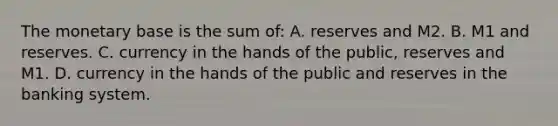 The monetary base is the sum of: A. reserves and M2. B. M1 and reserves. C. currency in the hands of the public, reserves and M1. D. currency in the hands of the public and reserves in the banking system.