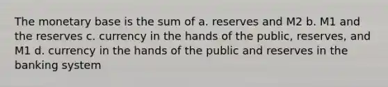 The monetary base is the sum of a. reserves and M2 b. M1 and the reserves c. currency in the hands of the public, reserves, and M1 d. currency in the hands of the public and reserves in the banking system