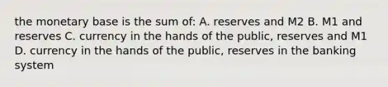 the monetary base is the sum of: A. reserves and M2 B. M1 and reserves C. currency in the hands of the public, reserves and M1 D. currency in the hands of the public, reserves in the banking system