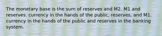 The monetary base is the sum of reserves and M2. M1 and reserves. currency in the hands of the public, reserves, and M1. currency in the hands of the public and reserves in the banking system.