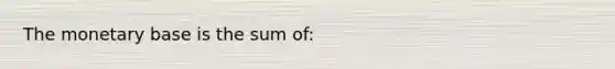 The monetary base is the sum of: