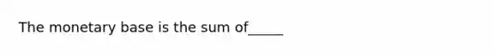 The monetary base is the sum of_____