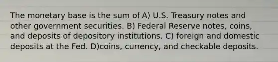 The monetary base is the sum of A) U.S. Treasury notes and other government securities. B) Federal Reserve notes, coins, and deposits of depository institutions. C) foreign and domestic deposits at the Fed. D)coins, currency, and checkable deposits.