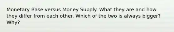 Monetary Base versus Money Supply. What they are and how they differ from each other. Which of the two is always bigger? Why?