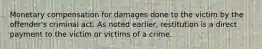 Monetary compensation for damages done to the victim by the offender's criminal act. As noted earlier, restitution is a direct payment to the victim or victims of a crime.