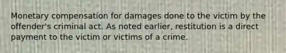 Monetary compensation for damages done to the victim by the offender's criminal act. As noted earlier, restitution is a direct payment to the victim or victims of a crime.