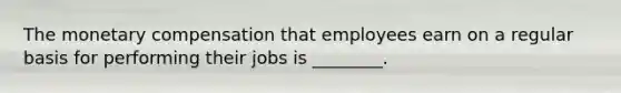 The monetary compensation that employees earn on a regular basis for performing their jobs is​ ________.