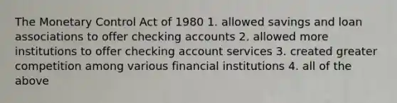 The Monetary Control Act of 1980 1. allowed savings and loan associations to offer checking accounts 2. allowed more institutions to offer checking account services 3. created greater competition among various financial institutions 4. all of the above