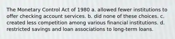 The Monetary Control Act of 1980 a. allowed fewer institutions to offer checking account services. b. did none of these choices. c. created less competition among various financial institutions. d. restricted savings and loan associations to long-term loans.