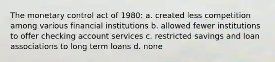 The monetary control act of 1980: a. created less competition among various financial institutions b. allowed fewer institutions to offer checking account services c. restricted savings and loan associations to long term loans d. none