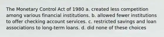 The Monetary Control Act of 1980 a. created less competition among various financial institutions. b. allowed fewer institutions to offer checking account services. c. restricted savings and loan associations to long-term loans. d. did none of these choices