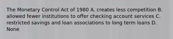 The Monetary Control Act of 1980 A. creates less competition B. allowed fewer institutions to offer checking account services C. restricted savings and loan associations to long term loans D. None