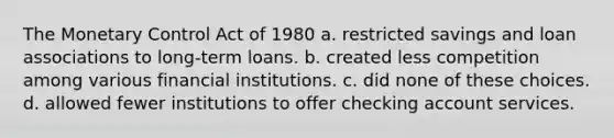 The Monetary Control Act of 1980 a. restricted savings and loan associations to long-term loans. b. created less competition among various financial institutions. c. did none of these choices. d. allowed fewer institutions to offer checking account services.