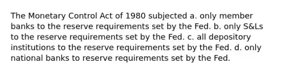 The Monetary Control Act of 1980 subjected a. only member banks to the reserve requirements set by the Fed. b. only S&Ls to the reserve requirements set by the Fed. c. all depository institutions to the reserve requirements set by the Fed. d. only national banks to reserve requirements set by the Fed.