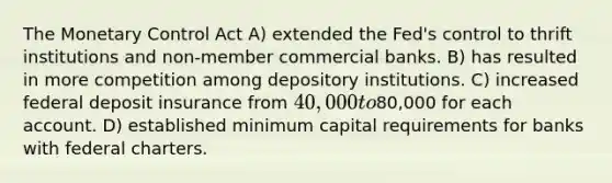 The Monetary Control Act A) extended the Fed's control to thrift institutions and non-member commercial banks. B) has resulted in more competition among depository institutions. C) increased federal deposit insurance from 40,000 to80,000 for each account. D) established minimum capital requirements for banks with federal charters.