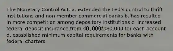 The Monetary Control Act: a. extended the Fed's control to thrift institutions and non member commercial banks b. has resulted in more competition among depository institutions c. increased federal deposit insurance from 40,000 to80,000 for each account d. established minimum capital requirements for banks with federal charters