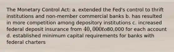 The Monetary Control Act: a. extended the Fed's control to thrift institutions and non-member commercial banks b. has resulted in more competition among depository institutions c. increased federal deposit insurance from 40,000 to80,000 for each account d. established minimum capital requirements for banks with federal charters