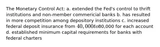 The Monetary Control Act: a. extended the Fed's control to thrift institutions and non-member commericial banks b. has resulted in more competition among depository institutions c. increased federal deposit insurance from 40,000 to80,000 for each account d. established minimum capital requirements for banks with federal charters