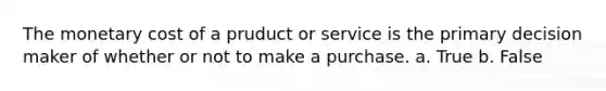 The monetary cost of a pruduct or service is the primary decision maker of whether or not to make a purchase. a. True b. False