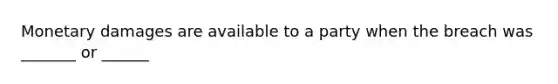 Monetary damages are available to a party when the breach was _______ or ______