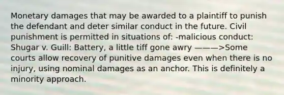 Monetary damages that may be awarded to a plaintiff to punish the defendant and deter similar conduct in the future. Civil punishment is permitted in situations of: -malicious conduct: Shugar v. Guill: Battery, a little tiff gone awry ———>Some courts allow recovery of punitive damages even when there is no injury, using nominal damages as an anchor. This is definitely a minority approach.