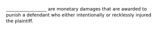 __________________ are monetary damages that are awarded to punish a defendant who either intentionally or recklessly injured the plaintiff.