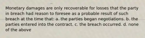 Monetary damages are only recoverable for losses that the party in breach had reason to foresee as a probable result of such breach at the time that: a. the parties began negotiations. b. the parties entered into the contract. c. the breach occurred. d. none of the above