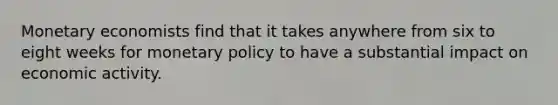 Monetary economists find that it takes anywhere from six to eight weeks for monetary policy to have a substantial impact on economic activity.