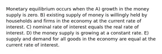 Monetary equilibrium occurs when the A) growth in the money supply is zero. B) existing supply of money is willingly held by households and firms in the economy at the current rate of interest. C) nominal rate of interest equals the real rate of interest. D) the money supply is growing at a constant rate. E) supply and demand for all goods in the economy are equal at the current rate of interest.