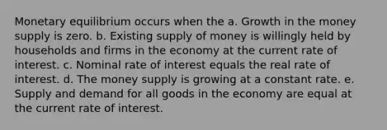 Monetary equilibrium occurs when the a. Growth in the money supply is zero. b. Existing supply of money is willingly held by households and firms in the economy at the current rate of interest. c. Nominal rate of interest equals the real rate of interest. d. The money supply is growing at a constant rate. e. Supply and demand for all goods in the economy are equal at the current rate of interest.