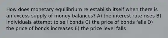 How does monetary equilibrium re-establish itself when there is an excess supply of money balances? A) the interest rate rises B) individuals attempt to sell bonds C) the price of bonds falls D) the price of bonds increases E) the price level falls