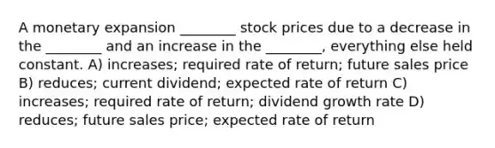 A monetary expansion ________ stock prices due to a decrease in the ________ and an increase in the ________, everything else held constant. A) increases; required rate of return; future sales price B) reduces; current dividend; expected rate of return C) increases; required rate of return; dividend growth rate D) reduces; future sales price; expected rate of return