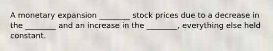 A monetary expansion​ ________ stock prices due to a decrease in the​ ________ and an increase in the​ ________, everything else held constant.