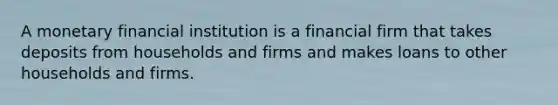 A monetary financial institution is a financial firm that takes deposits from households and firms and makes loans to other households and firms.