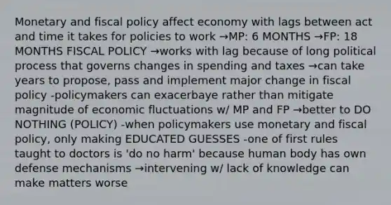 Monetary and fiscal policy affect economy with lags between act and time it takes for policies to work →MP: 6 MONTHS →FP: 18 MONTHS FISCAL POLICY →works with lag because of long political process that governs changes in spending and taxes →can take years to propose, pass and implement major change in fiscal policy -policymakers can exacerbaye rather than mitigate magnitude of economic fluctuations w/ MP and FP →better to DO NOTHING (POLICY) -when policymakers use monetary and fiscal policy, only making EDUCATED GUESSES -one of first rules taught to doctors is 'do no harm' because human body has own defense mechanisms →intervening w/ lack of knowledge can make matters worse