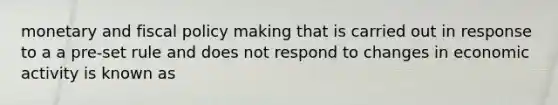 monetary and fiscal policy making that is carried out in response to a a pre-set rule and does not respond to changes in economic activity is known as