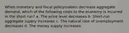 When monetary and fiscal policymakers decrease aggregate demand, which of the following costs to the economy is incurred in the short run? a. The price level decreases b. Short-run aggregate supply increases c. The natural rate of unemployment decreases d. The money supply increases.