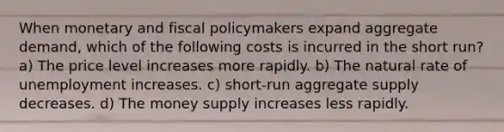 When monetary and fiscal policymakers expand aggregate demand, which of the following costs is incurred in the short run? a) The price level increases more rapidly. b) The natural rate of unemployment increases. c) short-run aggregate supply decreases. d) The money supply increases less rapidly.