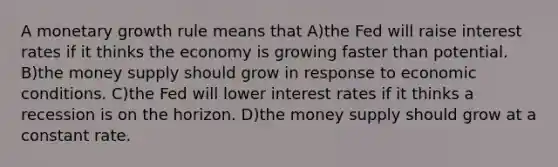 A monetary growth rule means that A)the Fed will raise interest rates if it thinks the economy is growing faster than potential. B)the money supply should grow in response to economic conditions. C)the Fed will lower interest rates if it thinks a recession is on the horizon. D)the money supply should grow at a constant rate.