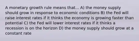 A monetary growth rule means that... A) the money supply should grow in response to economic conditions B) the Fed will raise interest rates if it thinks the economy is growing faster than potential C) the Fed will lower interest rates if it thinks a recession is on the horizon D) the money supply should grow at a constant rate