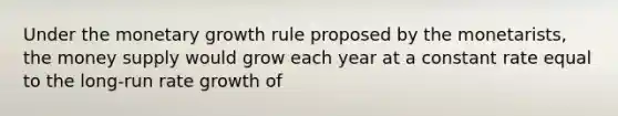 Under the monetary growth rule proposed by the monetarists, the money supply would grow each year at a constant rate equal to the long-run rate growth of