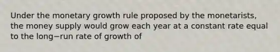 Under the monetary growth rule proposed by the​ monetarists, the money supply would grow each year at a constant rate equal to the long−run rate of growth of