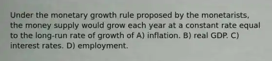 Under the monetary growth rule proposed by the monetarists, the money supply would grow each year at a constant rate equal to the long-run rate of growth of A) inflation. B) real GDP. C) interest rates. D) employment.