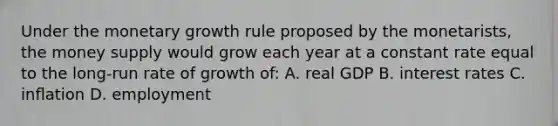 Under the monetary growth rule proposed by the monetarists, the money supply would grow each year at a constant rate equal to the long-run rate of growth of: A. real GDP B. interest rates C. inﬂation D. employment